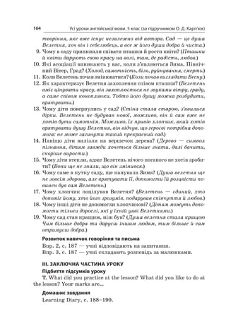 Усі уроки англійської мови. 5 клас (за підручником О. Д. Карп’юк)164
творіння, яке вже існує незалежно від автора. Сад — це душа
Велетня, хоч він і себелюбець, а все ж його душа добра й чиста.)
9.	Чому в саду припинили співати пташки й рости квіти? (Пташки
й квіти дарують свою красу на волі, там, де радість, любов.)
10.	Які асоціації виникають у вас, коли з’являються Зима, Північ-
ний Вітер, Град? (Холод, самотність, біль, руйнування, смерть.)
11.	КолиВелетеньпочавзмінюватися?(КолипочаввиглядатиВесну.)
12.	Як характеризує Велетня захоплення співом пташки? (Велетень
вміє цінувати красу, він захоплюється не звуками вітру, граду,
а саме співом коноплянки. Тобто його душу можна розбудити,
врятувати.)
13.	Чому діти повернулись у сад? (Стіна стала старою, з’явилися
дірки. Велетень не будував нової, можливо, він й  сам вже не
хотів бути самотнім. Можливо, їх привів хлопчик, який хотів
врятувати душу Велетня, він відчув, що героєві потрібна допо-
мога: не може загинути такий прекрасний сад.)
14.	Навіщо діти вилізли на вершечок дерева? (Дерево  — символ
пізнання, дітям завжди хочеться більше знати, далі бачити,
скоріше вирости.)
15.	Чому діти втекли, адже Велетень нічого поганого не хотів зроби-
ти? (Вони ще не знали, що він змінився.)
16.	Чому саме в кутку саду, ще панувала Зима? (Душа велетня ще
не зовсім здорова, але врятувати її, допомогти їй розцвісти по-
винен був сам Велетень.)
17.	Чому хлопчик поцілував Велетня? (Велетень — єдиний, хто
допоміг йому, хто його зрозумів, подарував співчуття й любов.)
18.	Чому інші діти не допомогли хлопчикові? (Дітям можуть допо-
могти тільки дорослі, які у їхній уяві Велетнями.)
19.	Чому сад став кращим, ніж був? (Душа велетня стала кращою
Чим більше добра ти даруєш іншим людям, тим більше й сам
отримуєш добра.)
Розвиток навичок говоріння та письма
Впр. 2, с. 187 — учні відповідають на запитання.
Впр. 3, с. 187 — учні складають розповідь за малюнками.
ІІІ. ЗАКЛЮЧНА ЧАСТИНА УРОКУ
Підбиття підсумків уроку
T. What did you practice at the lesson? What did you like to do at
the lesson? Your marks are…
Домашнє завдання
Learning Diary, с. 188–190.
 