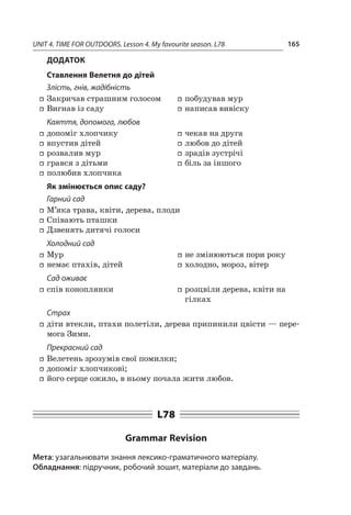 UNIT 4. TIME FOR OUTDOORS. Lesson 4. My favourite season. L78 165
Додаток
Ставлення Велетня до дітей
Злість, гнів, жадібність
ff Закричав страшним голосом
ff Вигнав із саду
ff побудував мур
ff написав вивіску
Каяття, допомога, любов
ff допоміг хлопчику
ff впустив дітей
ff розвалив мур
ff грався з дітьми
ff полюбив хлопчика
ff чекав на друга
ff любов до дітей
ff зрадів зустрічі
ff біль за іншого
Як змінюється опис саду?
Гарний сад
ff М’яка трава, квіти, дерева, плоди
ff Співають пташки
ff Дзвенять дитячі голоси
Холодний сад
ff Мур
ff немає птахів, дітей
ff не змінюються пори року
ff холодно, мороз, вітер
Сад оживає
ff спів коноплянки ff розцвіли дерева, квіти на
гілках
Страх
ff діти втекли, птахи полетіли, дерева припинили цвісти — пере­
мога Зими.
Прекрасний сад
ff Велетень зрозумів свої помилки;
ff допоміг хлопчикові;
ff його серце ожило, в ньому почала жити любов.
L78
Grammar Revision
Мета: узагальнювати знання лексико-граматичного матеріалу.
Обладнання: підручник, робочий зошит, матеріали до завдань.
 