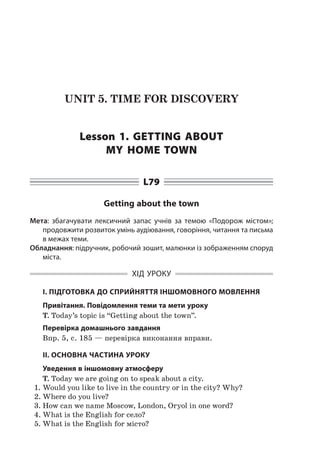 UNIT 5. TIME FOR DISCOVERY
Lesson 1. Getting about
my home town
L79
Getting about the town
Мета: збагачувати лексичний запас учнів за темою «Подорож містом»;
продовжити розвиток умінь аудіювання, говоріння, читання та письма
в межах теми.
Обладнання: підручник, робочий зошит, малюнки із зображенням споруд
міста.
ХІД УРОКУ
І. ПІДГОТОВКА ДО СПРИЙНЯТТЯ ІНШОМОВНОГО МОВЛЕННЯ
Привітання. Повідомлення теми та мети уроку
T. Today’s topic is “Getting about the town”.
Перевірка домашнього завдання
Впр. 5, с. 185 — перевірка виконання вправи.
II. ОСНОВНА ЧАСТИНА УРОКУ
Уведення в іншомовну атмосферу
T. Today we are going on to speak about a city.
1.	Would you like to live in the country or in the city? Why?
2.	Where do you live?
3.	How can we name Moscow, London, Oryol in one word?
4.	What is the English for село?
5.	What is the English for місто?
 