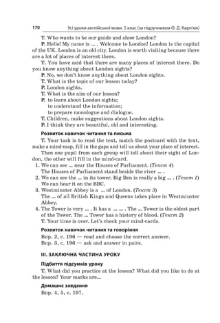 Усі уроки англійської мови. 5 клас (за підручником О. Д. Карп’юк)170
T. Who wants to be our guide and show London?
P. Hello! My name is … . Welcome to London! London is the capital
of the UK. London is an old city. London is worth visiting because there
are a lot of places of interest there.
T. You have said that there are many places of interest there. Do
you know anything about London sights?
P. No, we don’t know anything about London sights.
T. What is the topic of our lesson today?
P. London sights.
T. What is the aim of our lesson?
P. 	to learn about London sights;
	 to understand the information;
	 to prepare monologue and dialogue.
T. Children, make suggestions about London sights.
P. I think they are beautiful, old and interesting.
Розвиток навичок читання та письма
T. Your task is to read the text, match the postcard with the text,
make a mind-map, fill in the gaps and tell us about your place of interest.
Then one pupil from each group will tell about their sight of Lon-
don, the other will fill in the mind-card.
1.	We can see … near the Houses of Parliament. (Текст 4)
	 The Houses of Parliament stand beside the river … .
2.	We can see the … in its tower. Big Ben is really a big … . (Текст 1)
	 We can hear it on the BBC.
3.	Westminster Abbey is a  … of London. (Текст 3)
	 The … of all British Kings and Queens takes place in Westminster
Abbey.
4.	The Tower is very … . It has a  … … . The … Tower is the oldest part
of the Tower. The … Tower has a history of blood. (Текст 2)
T. Your time is over. Let’s check your mind-cards.
Розвиток навичок читання та говоріння
Впр. 2, с. 196 — read and choose the correct answer.
Впр. 3, с. 196 — ask and answer in pairs.
ІІІ. ЗАКЛЮЧНА ЧАСТИНА УРОКУ
Підбиття підсумків уроку
T. What did you practice at the lesson? What did you like to do at
the lesson? Your marks are…
Домашнє завдання
Впр. 4, 5, с. 197.
 