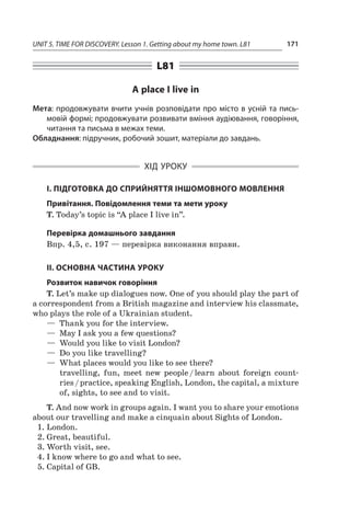 UNIT 5. TIME FOR DISCOVERY. Lesson 1. Getting about my home town. L81 171
L81
A place I live in
Мета: продовжувати вчити учнів розповідати про місто в усній та пись-
мовій формі; продовжувати розвивати вміння аудіювання, говоріння,
читання та письма в межах теми.
Обладнання: підручник, робочий зошит, матеріали до завдань.
ХІД УРОКУ
І. ПІДГОТОВКА ДО СПРИЙНЯТТЯ ІНШОМОВНОГО МОВЛЕННЯ
Привітання. Повідомлення теми та мети уроку
T. Today’s topic is “A place I live in”.
Перевірка домашнього завдання
Впр. 4,5, с. 197 — перевірка виконання вправи.
II. ОСНОВНА ЧАСТИНА УРОКУ
Розвиток навичок говоріння
T. Let’s make up dialogues now. One of you should play the part of
a correspondent from a British magazine and interview his classmate,
who plays the role of a Ukrainian student.
—  Thank you for the interview.
—  May I ask you a few questions?
—  Would you like to visit London?
—  Do you like travelling?
—  What places would you like to see there?
travelling, fun, meet new people / learn about foreign count­
ries / practice, speaking English, London, the capital, a mixture
of, sights, to see and to visit.
T. And now work in groups again. I want you to share your emotions
about our travelling and make a cinquain about Sights of London.
1.	London.
2.	Great, beautiful.
3.	Worth visit, see.
4.	I know where to go and what to see.
5.	Capital of GB.
 