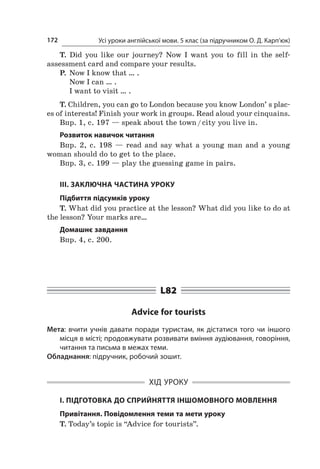 Усі уроки англійської мови. 5 клас (за підручником О. Д. Карп’юк)172
T. Did you like our journey? Now I  want you to fill in the self-
assessment card and compare your results.
P.	 Now I know that … .
	 Now I can … .
	 I want to visit … .
T. Children, you can go to London because you know London’ s plac-
es of interests! Finish your work in groups. Read aloud your cinquains.
Впр. 1, с. 197 — speak about the town / city you live in.
Розвиток навичок читання
Впр. 2, с.  198  — read and say what a  young man and a  young
woman should do to get to the place.
Впр. 3, с. 199 — play the guessing game in pairs.
ІІІ. ЗАКЛЮЧНА ЧАСТИНА УРОКУ
Підбиття підсумків уроку
T. What did you practice at the lesson? What did you like to do at
the lesson? Your marks are…
Домашнє завдання
Впр. 4, с. 200.
L82
Advice for tourists
Мета: вчити учнів давати поради туристам, як дістатися того чи іншого
місця в місті; продовжувати розвивати вміння аудіювання, говоріння,
читання та письма в межах теми.
Обладнання: підручник, робочий зошит.
ХІД УРОКУ
І. ПІДГОТОВКА ДО СПРИЙНЯТТЯ ІНШОМОВНОГО МОВЛЕННЯ
Привітання. Повідомлення теми та мети уроку
T. Today’s topic is “Advice for tourists”.
 