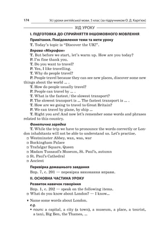 Усі уроки англійської мови. 5 клас (за підручником О. Д. Карп’юк)174
ХІД УРОКУ
І. ПІДГОТОВКА ДО СПРИЙНЯТТЯ ІНШОМОВНОГО МОВЛЕННЯ
Привітання. Повідомлення теми та мети уроку
T. Today’s topic is “Discover the UK!”.
Вправа «Мікрофон»
T. But before we start, let’s warm up. How are you today?
P. I’m fine thank you.
T. Do you want to travel?
P. Yes, I like travelling.
T. Why do people travel?
P. People travel because they can see new places, discover some new
things about the world … .
T. How do people usually travel?
P. People can travel by … .
T. What is the fastest / the slowest transport?
P. The slowest transport is … The fastest transport is … .
T. How are we going to travel to Great Britain?
P. We can travel by plane, by ship …
T. Right you are! And now let’s remember some words and phrases
related to this country.
Фонетична зарядка
T. While the trip we have to pronounce the words correctly or Lon-
don inhabitants will not be able to understand us. Let’s practise.
ff Westminster Abbey, wax, was, war
ff Buckingham Palace
ff Trafalgar Square, Queen
ff Madam Tussaud’s Museum, St. Paul’s, autumn
ff St. Paul’s Cathedral
ff Ancient
Перевірка домашнього завдання
Впр. 7, с. 201 — перевірка виконання вправи.
II. ОСНОВНА ЧАСТИНА УРОКУ
Розвиток навичок говоріння
Впр. 1, с. 202 — speak on the following items.
ff What do you know about London? — I know…
TT Name some words about London.
e.g.
ƒƒ nouns: a  capital, a  city (a town), a  museum, a  place, a  tourist,
a taxi, Big Ben, the Thames, …
 