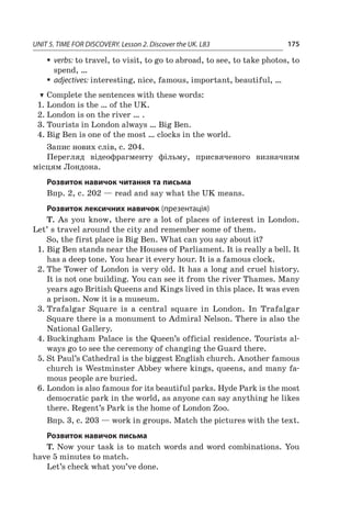 UNIT 5. TIME FOR DISCOVERY. Lesson 2. Discover the UK. L83 175
ƒƒ verbs: to travel, to visit, to go to abroad, to see, to take photos, to
spend, …
ƒƒ adjectives: interesting, nice, famous, important, beautiful, …
TT Complete the sentences with these words:
1.	London is the … of the UK.
2.	London is on the river … .
3.	Tourists in London always … Big Ben.
4.	Big Ben is one of the most … clocks in the world.
Запис нових слів, с. 204.
Перегляд відеофрагменту фільму, присвяченого визначним
місцям Лондона.
Розвиток навичок читання та письма
Впр. 2, с. 202 — read and say what the UK means.
Розвиток лексичних навичок (презентація)
T. As you know, there are a lot of places of interest in London.
Let’ s travel around the city and remember some of them.
So, the first place is Big Ben. What can you say about it?
1.	Big Ben stands near the Houses of Parliament. It is really a bell. It
has a deep tone. You hear it every hour. It is a famous clock.
2.	The Tower of London is very old. It has a long and cruel history.
It is not one building. You can see it from the river Thames. Many
years ago British Queens and Kings lived in this place. It was even
a prison. Now it is a museum.
3.	Trafalgar Square is a  central square in London. In Trafalgar
Square there is a monument to Admiral Nelson. There is also the
National Gallery.
4.	Buckingham Palace is the Queen’s official residence. Tourists al-
ways go to see the ceremony of changing the Guard there.
5.	St Paul’s Cathedral is the biggest English church. Another famous
church is Westminster Abbey where kings, queens, and many fa-
mous people are buried.
6.	London is also famous for its beautiful parks. Hyde Park is the most
democratic park in the world, as anyone can say anything he likes
there. Regent’s Park is the home of London Zoo.
Впр. 3, с. 203 — work in groups. Match the pictures with the text.
Розвиток навичок письма
T. Now your task is to match words and word combinations. You
have 5 minutes to match.
Let’s check what you’ve done.
 