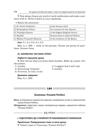 Усі уроки англійської мови. 5 клас (за підручником О. Д. Карп’юк)176
T. Now please choose any word or word combination and make a sen-
tence with it. Write it down in your copybooks.
TT Match the sentences:
1.	St. Paul’s Cathedral a)	the famous clock
2.	Buckingham Palace b)	a museum of wax figures
3.	Trafalgar Square c)	the biggest English church
4.	Big Ben d)	monument to Admiral Nelson
5.	Madam Tussaud’s Museum e)	the residence of the Queen
Keys: 1 c, 2 e, 3 d, 4 a, 5 b.
Впр. 4, с. 204 — work in two groups. Choose one group of ques-
tions. Answer them.
ІІІ. ЗАКЛЮЧНА ЧАСТИНА УРОКУ
Підбиття підсумків уроку
T. Now tell me what you know about London. Make up a poem. Use
the scheme.
1.	London
2.	Interesting, fantastic
3.	To travel, to visit, to see
4.	I suggest that I will visit
5.	London
Домашнє завдання
Впр. 5, с. 204.
L84
Grammar. Present Perfect
Мета: активізувати граматичні навички, ознайомити учнів із граматичним
часом Present Perfect.
Обладнання: підручник, зошит, матеріали до завдань, граматичні таблиці
“Present Perfect”.
ХІД УРОКУ
І. ПІДГОТОВКА ДО СПРИЙНЯТТЯ ІНШОМОВНОГО МОВЛЕННЯ
Привітання. Повідомлення теми та мети уроку
T. Today’s topic is “Grammar. Present Perfect”.
 