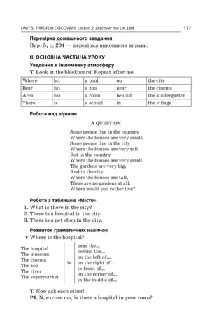 UNIT 5. TIME FOR DISCOVERY. Lesson 2. Discover the UK. L84 177
Перевірка домашнього завдання
Впр. 5, с. 204 — перевірка виконання вправи.
II. ОСНОВНА ЧАСТИНА УРОКУ
Уведення в іншомовну атмосферу
T. Look at the blackboard! Repeat after me!
Where bit a pool on the city
Bear hit a zoo near thе cinema
Area his a room behind the kindergarten
There is a school in thе village
Робота над віршем
A Question
Some people live in the country
Where the houses are very small,
Some people live in the city
Where the houses are very tall.
But in the country
Where the houses are very small,
The gardens are very big,
And in the city
Where the houses are tall,
There are no gardens at all.
Where would you rather live?
Робота з таблицею «Місто»
1.	What is there in the city?
2.	There is a hospital in the city.
3.	There is a pet shop in the city.
Розвиток граматичних навичок
TT Where is the hospital?
The hospital
The museum
The cinema
The zoo
The river
The supermarket
is
near the…
behind the…
on the left of…
on the right of…
in front of…
on the corner of…
in the middle of…
T. Now ask each other!
P1. N, excuse me, is there a hospital in your town?
 