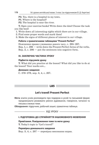 Усі уроки англійської мови. 5 клас (за підручником О. Д. Карп’юк)178
P2. Yes, there is a hospital in my town.
P1. Where is the hospital?
P2. The hospital is near the river.
T. Оpen your exercise-books! Write down the date! Choose the task
you like best!
1.	Write down all interesting sights which there are in our village.
2.	Find some proper words and mark them!
3.	Make the signs of different places of interest in our village.
Робота з граматичними таблицями “Present Perfect”
Пояснення правил уживання даного часу, с. 205–207.
Впр. 1, с. 206 — write down the Present Perfect forms of the verbs.
Впр. 2, с. 206 — put the sentences into negative form.
ІІІ. ЗАКЛЮЧНА ЧАСТИНА УРОКУ
Підбиття підсумків уроку
T. What did you practice at the lesson? What did you like to do at
the lesson? Your marks are…
Домашнє завдання
C. 278–279, впр. 3, 4, с. 207.
L85
Let’s travel! Present Perfect
Мета: вчити учнів розповідати про подорож в усній та письмовій формі;
продовжувати розвивати уміння аудіювання, говоріння, читання та
письма в межах теми.
Обладнання: підручник, робочий зошит, граматична таблиця.
ХІД УРОКУ
І. ПІДГОТОВКА ДО СПРИЙНЯТТЯ ІНШОМОВНОГО МОВЛЕННЯ
Привітання. Повідомлення теми та мети уроку
T. Today’s topic is “Let’s travel!”
Перевірка домашнього завдання
Впр. 3, 4, с. 207 — перевірка виконання вправ.
 