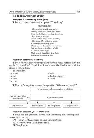 UNIT 5. TIME FOR DISCOVERY. Lesson 2. Discover the UK. L85 179
II. ОСНОВНА ЧАСТИНА УРОКУ
Уведення в іншомовну атмосферу
T. Let’s start our lesson with a poem “Travelling”.
Travelling
I like to ride in railway train
Through tunnels dark and wide.
Over the bridges crossing the river,
I feel so safe inside.
When water looks very smooth,
I like to sail by ships or boat.
A sea voyage is very good,
When you feel a sea breeze blows.
But airplane is the best of all,
It flies so very high
That people look like tiny dots,
And clouds go sailing by.
Розвиток лексичних навичок
T. Let’s refresh in our memory all the words combinations with the
words “to travel by”. Pupil 1 will work near the blackboard and the
others will help him.
To travel by:
ff plane
ff car
ff ship
ff taxi
ff boat
ff double-decker;
ff train
T. Now, let’s together answer the question “Why do we travel?”
to learn more about people’s traditions
to visit new cities
(countries)
Why do we travel?
for pleasure for business to see places to enjoy nature
Розвиток навичок усного мовлення
T. Let’s ask the questions about your travelling and “Microphone”
means of travelling.
(P1 — near the blackboard answer the questions.)
P2. Have you ever travelled by train?
P1. Yes, I have.
 