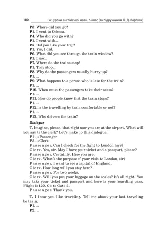 Усі уроки англійської мови. 5 клас (за підручником О. Д. Карп’юк)180
P3. Where did you go?
P1. I went to Odessa.
P4. Who did you go with?
P1. I went with…
P5. Did you like your trip?
P1. Yes, I did.
P6. What did you see through the train window?
P1. I saw…
P7. Where do the trains stop?
P1. They stop…
P8. Why do the passengers usually hurry up?
P1. …
P9. What happens to a person who is late for the train?
P1. …
P10. When must the passengers take their seats?
P1. …
P11. How do people know that the train stops?
P1. …
P12. Is the travelling by train comfortable or not?
P1. …
P13. Who drivers the train?
Dialogue
T. Imagine, please, that right now you are at the airport. What will
you say to the clerk? Let’s make up this dialogue.
P1 → Passenger
P2 → Clerk
Pa s s en ger. Can I check for the fight to London here?
Clerk. Yes, sir. May I have your ticket and a passport, please?
Pa s s en ger. Certainly. Here you are.
Clerk. What’s the purpose of your visit to London, sir?
Pa s s en ger. I want to see a capital of England.
Clerk. How long will you stay here?
Pa s s en ger. For two weeks.
Clerk. Will you put your luggage on the scales? It’s all right. You
may take your ticket and passport and here is your boarding pass.
Flight is 120. Go to Gate 5.
Pa s s en ger. Thank you.
T. I  know you like traveling. Tell me about your last traveling
be train.
P1. …
P2. …
 