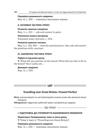 Усі уроки англійської мови. 5 клас (за підручником О. Д. Карп’юк)182
Перевірка домашнього завдання
Впр. 6, с. 210 — перевірка виконання вправи.
II. ОСНОВНА ЧАСТИНА УРОКУ
Розвиток навичок говоріння
Впр. 1, с. 211 — ask and answer in pairs.
Пояснення нового матеріалу
Уведення нової лексики, с. 212.
Розвиток навичок читання
Впр. 2, с. 211–212 — read the questionnaire, then ask and answer
the questions with a partner.
ІІІ. ЗАКЛЮЧНА ЧАСТИНА УРОКУ
Підбиття підсумків уроку
T. What did you practice at the lesson? What did you like to do at
the lesson? Your marks are…
Домашнє завдання
Впр. 3, с. 213.
L87
Travelling over Great Britain. Present Perfect
Мета: узагальнювати та систематизувати знання учнів про визначні місця
Лондона.
Обладнання: підручник, робочий зошит, матеріали до завдань.
ХІД УРОКУ
І. ПІДГОТОВКА ДО СПРИЙНЯТТЯ ІНШОМОВНОГО МОВЛЕННЯ
Привітання. Повідомлення теми та мети уроку
T. Today’s topic is “Travelling over Great Britain”.
Перевірка домашнього завдання
Впр. 3, с. 213 — перевірка виконання вправи.
 