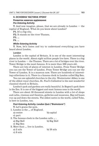 UNIT 5. TIME FOR DISCOVERY. Lesson 2. Discover the UK. L87 183
II. ОСНОВНА ЧАСТИНА УРОКУ
Розвиток навичок аудіювання
Pre-listening Activity
T. And now imagine, please, that we are already in London — the
capital of England. What do you know about London?
P1. It’s a big city.
P2. It stands on the river Thames.
P3. …
P4. …
While-listening Activity
T. Now, let’s listen and try to understand everything you have
heard about London.
London
London is the capital of Britain. It is one of the most interesting
places in the world. About eight million people live here. There is a big
river in London — the Thames. There are a lot of bridges over the river.
Tower Bridge is the most famous. It is more than 100 years old.
There are lots of places of interest in London. From Tower Bridge
you can see the Tower of London. From Tower Bridge you can see the
Tower of London. It is a museum now. There are hundreds of interest-
ing collections in it. There is a famous clock in London called Big Ben.
You can see splendid churches in the city. Westminster Abbey is one
of the oldest royal churches. St. Paul’s Cathedral is the mot wonderful
classical church in Britain.
London’s park and gardens are really beautiful. In Regent’s park there
is the Zoo. It is one of the biggest and most famous zoos in the world.
There are about 10 thousand streets in London with a lot of shops
and cafes, cinemas and theatres, galleries and museums. Big red buses
run up and down the streets. The oldest metro in the world, called Tube,
is here in London, too.
Pоst-listening Activity. London Quiz (“Brainstorm”)
T. Let’s guess the quiz.
1.	London is the … of England.
a)	centre	 b)	capital
c)	part
2.	The famous clock in the London calls … .
a)	Big Boll	 b)	Big Doll
c)	Big Ben
3.	More than … live in London.
a)	2 mln	 b)	18 mln
c)	8 mln
 