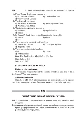Усі уроки англійської мови. 5 клас (за підручником О. Д. Карп’юк)184
4.	From Tower Bridge you can see … .
a)	St. Paul’s Cathedral	 b)	The London Zoo
c)	The Tower of London
5.	The Queen lives in … .
a)	the Tower of London	 b)	Buckingham Palace
c)	Westminster Abbey
6.	Westminster Abbey is famous … .
a)	museum	 b)	royal church
c)	circus
7.	In Regent’s Park there is the biggest … in the world.
a)	metro	 b)	clock
c)	zoo
8.	There are … in the centre of London.
a)	Piccadilly Circus	 b)	Trafalgar Square
c)	Regent’s Park
9.	There are … streets in London.
a)	6	 b)	1 mln
c)	10 thousands
Keys: 1 b, 2 c, 3 c, 4 c, 5 b, 6 b, 7 c, 8 b, 9 c.
Впр. 4, 5, с. 214.
Впр. 4, с. 215.
ІІІ. ЗАКЛЮЧНА ЧАСТИНА УРОКУ
Підбиття підсумків уроку
T. What did you practice at the lesson? What did you like to do at
the lesson? Your marks are…
Домашнє завдання
Впр. 6, с. 216–217, підготуватися до проектної роботи: прине-
сти фото визначних місць Лондона, короткі розповіді про них.
L88
Project “Great Britain”. Grammar Revision
Мета: узагальнити та систематизувати знання учнів про визначні місця
Лондона.
Обладнання: підручник, робочий зошит, матеріали для виготовлення
проекту: аркуш формату А1, фото визначних місць Лондона, короткі
розповіді, фломастери, клей.
 