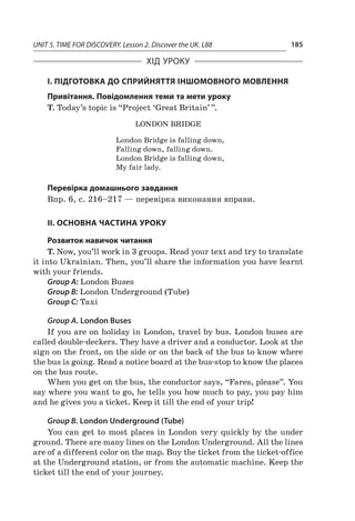 UNIT 5. TIME FOR DISCOVERY. Lesson 2. Discover the UK. L88 185
ХІД УРОКУ
І. ПІДГОТОВКА ДО СПРИЙНЯТТЯ ІНШОМОВНОГО МОВЛЕННЯ
Привітання. Повідомлення теми та мети уроку 
T. Today’s topic is “Project ‘Great Britain’ ”.
London Bridge
London Bridge is falling down,
Falling down, falling down.
London Bridge is falling down,
My fair lady.
Перевірка домашнього завдання
Впр. 6, с. 216–217 — перевірка виконання вправи.
II. ОСНОВНА ЧАСТИНА УРОКУ
Розвиток навичок читання
T. Now, you’ll work in 3 groups. Read your text and try to translate
it into Ukrainian. Then, you’ll share the information you have learnt
with your friends.
Group A: London Buses
Group B: London Underground (Tube)
Group C: Taxi
Group A. London Buses
If you are on holiday in London, travel by bus. London buses are
called double-deckers. They have a driver and a conductor. Look at the
sign on the front, on the side or on the back of the bus to know where
the bus is going. Read a notice board at the bus-stop to know the places
on the bus route.
When you get on the bus, the conductor says, “Fares, please”. You
say where you want to go, he tells you how much to pay, you pay him
and he gives you a ticket. Keep it till the end of your trip!
Group B. London Underground (Tube)
You can get to most places in London very quickly by the under
ground. There are many lines on the London Underground. All the lines
are of a different color on the map. Buy the ticket from the ticket-office
at the Underground station, or from the automatic machine. Keep the
ticket till the end of your journey.
 