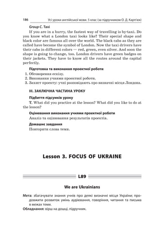 Усі уроки англійської мови. 5 клас (за підручником О. Д. Карп’юк)186
Group C. Taxi
If you are in a hurry, the fastest way of travelling is by-taxi. Do
you know what a  London taxi looks like? Their special shape and
black color are famous all over the world. The black cabs as they are
called have become the symbol of London. Now the taxi drivers have
their cabs in different colors — red, green, even silver. And soon the
shape is going to change, too. London drivers have green badges on
their jackets. They have to know all the routes around the capital
perfectly.
Підготовка та виконання проектної роботи
1.	Обговорення ескізу.
2.	Виконання учнями проектної роботи.
3.	Захист проекту: учні розповідають про визначні місця Лондона.
ІІІ. ЗАКЛЮЧНА ЧАСТИНА УРОКУ
Підбиття підсумків уроку
T. What did you practice at the lesson? What did you like to do at
the lesson?
Оцінювання виконання учнями проектної роботи
Аналіз та оцінювання результатів проектів.
Домашнє завдання
Повторити слова теми.
Lesson 3. Focus of Ukraine
L89
We are Ukrainians
Мета: збагачувати знання учнів про деякі визначні місця України; про-
довжити розвиток умінь аудіювання, говоріння, читання та письма
в межах теми.
Обладнання: вірш на дошці, підручник.
 