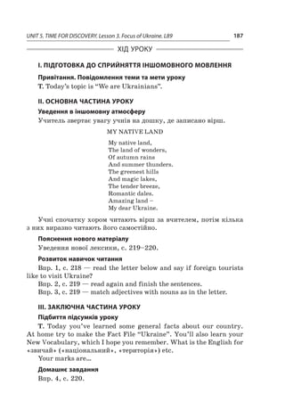 UNIT 5. TIME FOR DISCOVERY. Lesson 3. Focus of Ukraine. L89 187
ХІД УРОКУ
І. ПІДГОТОВКА ДО СПРИЙНЯТТЯ ІНШОМОВНОГО МОВЛЕННЯ
Привітання. Повідомлення теми та мети уроку
T. Today’s topic is “We are Ukrainians”.
II. ОСНОВНА ЧАСТИНА УРОКУ
Уведення в іншомовну атмосферу
Учитель звертає увагу учнів на дошку, де записано вірш.
MY NATIVE LAND
My native land,
The land of wonders,
Of autumn rains
And summer thunders.
The greenest hills
And magic lakes,
The tender breeze,
Romantic dales.
Amazing land –
My dear Ukraine.
Учні спочатку хором читають вірш за вчителем, потім кілька
з них виразно читають його самостійно.
Пояснення нового матеріалу
Уведення нової лексики, с. 219–220.
Розвиток навичок читання
Впр. 1, с. 218 — read the letter below and say if foreign tourists
like to visit Ukraine?
Впр. 2, с. 219 — read again and finish the sentences.
Впр. 3, с. 219 — match adjectives with nouns as in the letter.
ІІІ. ЗАКЛЮЧНА ЧАСТИНА УРОКУ
Підбиття підсумків уроку
T. Today you’ve learned some general facts about our country.
At home try to make the Fact File “Ukraine”. You’ll also learn your
New Vocabulary, which I hope you remember. What is the English for
«звичай» («національний», «територія») etc.
Your marks are…
Домашнє завдання
Впр. 4, с. 220.
 