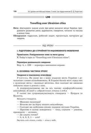 Усі уроки англійської мови. 5 клас (за підручником О. Д. Карп’юк)188
L90
Travelling over Ukrainian cities
Мета: збагачувати знання учнів про деякі визначні місця України; про-
довжити розвиток умінь аудіювання, говоріння, читання та письма
в межах теми.
Обладнання: підручник, робочий зошит, презентація, матеріали до
­завдань.
ХІД УРОКУ
І. ПІДГОТОВКА ДО СПРИЙНЯТТЯ ІНШОМОВНОГО МОВЛЕННЯ
Привітання. Повідомлення теми та мети уроку
T. Today’s topic is “Travelling over Ukrainian cities”.
Перевірка домашнього завдання
Впр. 4, с. 220 — перевірка виконання вправи.
II. ОСНОВНА ЧАСТИНА УРОКУ
Уведення в іншомовну атмосферу
Учитель. На уроці ми з  вами згадаємо міста України і  де-
тальніше з ними познайомимось. В Україні багато міст: серед них
є  величезні міста і  маленькі містечка. Але сьогодні ми зможемо
побувати лише в деяких з них.
А подорожуватимемо ми на ось такому комфортабельному
авіалайнері. (Слайд із зображенням літака в небі.)
У салоні нас супроводжуватимуть стюардеси  — Катруся та
­Віо­­летта.
Виходять стюардеси.
— Шановні пасажири!
— Вітаємо вас на борту нашого авіалайнера.
— Сьогодні ми здійснимо цікаву подорож містами України.
— Просимо в  салоні поводитися  — тихо, слухати  — уважно,
працювати — активно.
— До зльоту готові?
— 5, 4, 3, 2, 1 — зліт!
Звучить зліт літака, слайд — літак у небі.
 