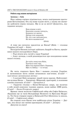 UNIT 5. TIME FOR DISCOVERY. Lesson 3. Focus of Ukraine. L90 189
Робота над новим матеріалом
Зупинка — Київ
Наш лайнер стрімко піднімається, мчить повітряними просто-
рами Батьківщини. Ось під нами чудове місто, у якому ми зможе-
мо здійснити першу посадку. Що ж  це за місто? Дізнаєтесь, від-
гадавши загадку.
Воно відоме в світі,
Каштани в ньому квітнуть,
Будинки тут високі,
Дніпро тече широкий.
Ну, хто з вас здогадається,
Як місто називається?
(Київ)
А чому ми спочатку прилетіли до Києва? (Київ  — столиця
України.) (Слайд — Київ.)
Екскурсію Києвом сьогодні здійснять Андрій та Настя, праців-
ники нашого екскурсійного бюро.
— Раді вітати всіх гостей у серці України!
— Існує легенда, в якій розповідається про походження назви
нашої столиці.
Де стоїть тепер наш Київ,
Там була сама гора.
Жив там першим Кий з Хоривом,
Щек та Либідь — їх сестра.
На честь старшого брата Кия і  названа столиця України.
А  засновникам міста кияни встановили пам’ятник. (Слайд  —
пам’ятник засновникам міста.)
— І сьогодні Київ зачаровує людей своєю красою. Найголовні-
ша вулиця Києва — Хрещатик. Широкий, просторий, із зеленими
алеями каштанів. (Слайд — Хрещатик.)
— Гордістю столиці є  Києво-Печерська лавра, що включає
в  себе цілий комплекс чудових церков, яким майже 1000  років.
(Слайд — Києво-Печерська лавра.)
Вражає своєю величчю Софійський собор або Софія Київська,
збудована ще за часів Володимира Великого та Ярослава Мудро-
го. Тут були створені перші в Київській Русі бібліотека та школа.
(Слайд — Софійський собор.)
На сторожі коло Києва тече найбільша річка України — Дні-
про, яка милує нас своїми краєвидами. (Слайд — Дніпро.)
Дякуємо за увагу!
 