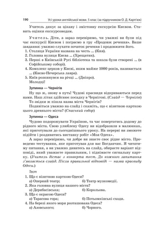 Усі уроки англійської мови. 5 клас (за підручником О. Д. Карп’юк)190
Учитель дякує за цікаву і  змістовну екскурсію Києвом. Ста-
вить оцінки екскурсоводам.
Уч и т е л ь. Діти, а  зараз перевіримо, чи уважні ви були під
час екскурсії Києвом і  пограємо в  гру «Продовж речення». Ваше
завдання: уважно слухати початок речення і продовжити його.
1.	Столиця України названа на честь … (Кия).
2.	Головна вулиця Києва … (Хрещатик).
3.	Перші в Київській Русі бібліотека та школа були створені … (в
Софійському соборі).
4.	Комплекс церков у Києві, яким майже 1000 років, називається
… (Києво-Печерська лавра).
5.	Київ розкинувся на річці … (Дніпро).
Молодці!
Зупинка — Чернігів
Ну що ж, знову в путь! Чудові краєвиди відкриваються перед
нами. Наш літак здійснює посадку в Чернігові. (Слайд — Чернігів)
То звідки ж пішла назва міста Чернігів?
Подивіться уважно на слайд і скажіть, що є візитною карткою
цього древнього міста? (Спаський собор)
Зупинка — Одеса
Чудово подорожувати Україною, та час повертатись додому до
рідного міста. Свою улюблену Одесу ви відобразили в малюнках,
які приготували до сьогоднішнього уроку. На перерві ви зможете
підійти і роздивитись виставку робіт «Моя Одеса».
А зараз перевіримо, чи добре ви знаєте своє рідне місто. Про-
ведемо тестування, яке приготував для вас Богданчик. Я читати-
му питання, а ви уважно дивитесь на слайд, обираєте варіант від-
повіді, який уважаєте правильним, і  піднімаєте сигнальну карт-
ку. (Учитель дістає з  конверта тест. До кожного запитання
з’являється слайд. Після правильної відповіді  — назва краєвиду
Одеси.)
Тест
1.	Що є візитною карткою Одеси?
а)	Оперний театр;	 б)	Театр музкомедії.
2.	Яка головна вулиця нашого міста?
а)	Дерибасівська;	 б)	Корольова.
3.	Що є окрасою Одеси?
а)	Тарасова гора;	 б)	Потьомкінські сходи.
4.	На березі якого моря розташована Одеса?
а)	Азовського;	 б)	Чорного.
 