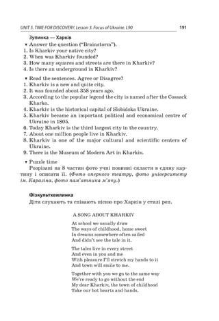 UNIT 5. TIME FOR DISCOVERY. Lesson 3. Focus of Ukraine. L90 191
Зупинка — Харків
TT Answer the question (“Brainstorm”).
1.	Is Kharkiv your native city?
2.	When was Kharkiv founded?
3.	How many squares and streets are there in Kharkiv?
4.	Is there an underground in Kharkiv?
TT Read the sentences. Agree or Disagree?
1.	Kharkiv is a new and quite city.
2.	It was founded about 358 years ago.
3.	According to the popular legend the city is named after the Cossack
Kharko.
4.	Kharkiv is the historical capital of Slobidska Ukraine.
5.	Kharkiv became an important political and economical centre of
Ukraine in 1805.
6.	Today Kharkiv is the third largest city in the country.
7.	About one million people live in Kharkiv.
8.	Kharkiv is one of the major cultural and scientific centers of
Ukraine.
9.	There is the Museum of Modern Art in Kharkiv.
TT Puzzle time
Розрізані на 8 частин фото учні повинні скласти в єдину кар-
тину і  описати її. (Фото оперного театру, фото університету
ім. Каразіна, фото пам’ятника м’ячу.)
Фізкультхвилинка
Діти слухають та співають пісню про Харків у стилі реп.
A song about Kharkiv
At school we usually draw
The ways of childhood, home sweet
In dreams somewhere often sailed
And didn’t see the tale in it.
The tales live in every street
And even in you and me
With pleasure I’ll stretch my hands to it
And town will smile to me.
Together with you we go to the same way
We’re ready to go without the end
My dear Kharkiv, the town of childhood
Take our hot hearts and hands.
 