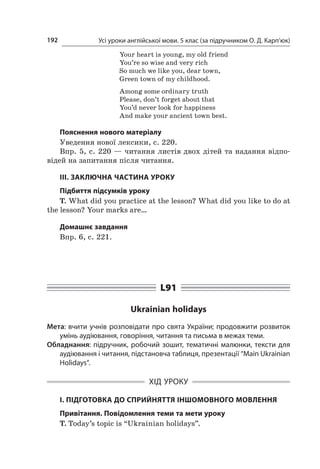 Усі уроки англійської мови. 5 клас (за підручником О. Д. Карп’юк)192
Your heart is young, my old friend
You’re so wise and very rich
So much we like you, dear town,
Green town of my childhood.
Among some ordinary truth
Please, don’t forget about that
You’d never look for happiness
And make your ancient town best.
Пояснення нового матеріалу
Уведення нової лексики, с. 220.
Впр. 5, с. 220 — читання листів двох дітей та надання відпо-
відей на запитання після читання.
ІІІ. ЗАКЛЮЧНА ЧАСТИНА УРОКУ
Підбиття підсумків уроку
T. What did you practice at the lesson? What did you like to do at
the lesson? Your marks are…
Домашнє завдання
Впр. 6, с. 221.
L91
Ukrainian holidays
Мета: вчити учнів розповідати про свята України; продовжити розвиток
умінь аудіювання, говоріння, читання та письма в межах теми.
Обладнання: підручник, робочий зошит, тематичні малюнки, тексти для
аудіювання і читання, підстановча таблиця, презентації “Main Ukrainian
Holidays”.
ХІД УРОКУ
І. ПІДГОТОВКА ДО СПРИЙНЯТТЯ ІНШОМОВНОГО МОВЛЕННЯ
Привітання. Повідомлення теми та мети уроку
T. Today’s topic is “Ukrainian holidays”.
 