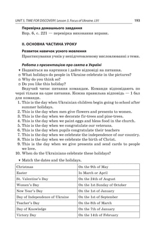 UNIT 5. TIME FOR DISCOVERY. Lesson 3. Focus of Ukraine. L91 193
Перевірка домашнього завдання
Впр. 6, с. 221 — перевірка виконання вправи.
II. ОСНОВНА ЧАСТИНА УРОКУ
Розвиток навичок усного мовлення
Практикування учнів у непідготовленому висловлюванні з теми.
Робота з презентацією про свята в Україні
TT Подивіться на картинки і дайте відповіді на питання.
ff What holidays do people in Ukraine celebrate in the pictures?
ff Why do you think so?
ff Do you like this holiday?
Ведучий читає питання командам. Команди відповідають по
черзі тільки на одне питання. Кожна правильна відповідь — 1 бал
для команди.
1.	This is the day when Ukrainian children begin going to school after
summer holidays.
2.	This is the day when men give flowers and presents to women.
3.	This is the day when we decorate fir-trees and pine-trees.
4.	This is the day when we paint eggs and bless food in the church.
5.	This is the day when we congratulate our veterans.
6.	This is the day when pupils congratulate their teachers
7.	This is the day when we celebrate the independence of our country.
8.	This is the day when we celebrate the birth of Christ.
9.	This is the day when we give presents and send cards to people
we love.
10.	When do the Ukrainians celebrate these holidays?
TT Match the dates and the holidays.
Christmas On the 9th of May
Easter In March or April
St. Valentine’s Day On the 24th of August
Women’s Day On the 1st Sunday of October
New Year’s Day On the 1st of January
Day of Independence of Ukraine On the 1st of September
Teacher’s Day On the 8th of March
Day of Knowledge On the 7th of January
Victory Day On the 14th of February
 