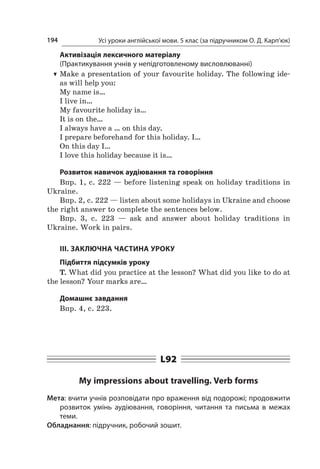 Усі уроки англійської мови. 5 клас (за підручником О. Д. Карп’юк)194
Активізація лексичного матеріалу
(Практикування учнів у непідготовленому висловлюванні)
TT Make a presentation of your favourite holiday. The following ide-
as will help you:
My name is…
I live in…
My favourite holiday is…
It is on the…
I always have a … on this day.
I prepare beforehand for this holiday. I…
On this day I…
I love this holiday because it is…
Розвиток навичок аудіювання та говоріння
Впр. 1, с. 222 — before listening speak on holiday traditions in
Ukraine.
Впр. 2, с. 222 — listen about some holidays in Ukraine and choose
the right answer to complete the sentences below.
Впр. 3, с.  223  — ask and answer about holiday traditions in
Ukraine. Work in pairs.
ІІІ. ЗАКЛЮЧНА ЧАСТИНА УРОКУ
Підбиття підсумків уроку
T. What did you practice at the lesson? What did you like to do at
the lesson? Your marks are…
Домашнє завдання
Впр. 4, с. 223.
L92
My impressions about travelling. Verb forms
Мета: вчити учнів розповідати про враження від подорожі; продовжити
розвиток умінь аудіювання, говоріння, читання та письма в  межах
теми.
Обладнання: підручник, робочий зошит.
 
