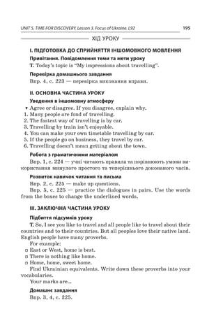 UNIT 5. TIME FOR DISCOVERY. Lesson 3. Focus of Ukraine. L92 195
ХІД УРОКУ
І. ПІДГОТОВКА ДО СПРИЙНЯТТЯ ІНШОМОВНОГО МОВЛЕННЯ
Привітання. Повідомлення теми та мети уроку
T. Today’s topic is “My impressions about travelling”.
Перевірка домашнього завдання
Впр. 4, с. 223 — перевірка виконання вправи.
II. ОСНОВНА ЧАСТИНА УРОКУ
Уведення в іншомовну атмосферу
TT Agree or disagree. If you disagree, explain why.
1.	Many people are fond of travelling.
2.	The fastest way of travelling is by car.
3.	Travelling by train isn’t enjoyable.
4.	You can make your own timetable travelling by car.
5.	If the people go on business, they travel by car.
6.	Travelling doesn’t mean getting about the town.
Робота з граматичними матеріалом
Впр. 1, с. 224 — учні читають правила та порівнюють умови ви-
користання минулого простого та теперішнього доконаного часів.
Розвиток навичок читання та письма
Впр. 2, с. 225 — make up questions.
Впр. 5, с. 225 — practice the dialogues in pairs. Use the words
from the boxes to change the underlined words.
ІІІ. ЗАКЛЮЧНА ЧАСТИНА УРОКУ
Підбиття підсумків уроку
T. So, I see you like to travel and all people like to travel about their
countries and to their countries. But all peoples love their native land.
English people have many proverbs.
For example:
ff East or West, home is best.
ff There is nothing like home.
ff Home, home, sweet home.
Find Ukrainian equivalents. Write down these proverbs into your
vocabularies.
Your marks are…
Домашнє завдання
Впр. 3, 4, с. 225.
 