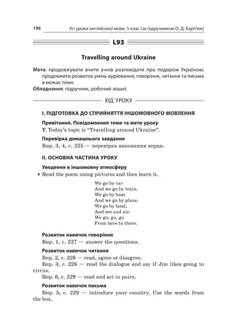 Усі уроки англійської мови. 5 клас (за підручником О. Д. Карп’юк)196
L93
Travelling around Ukraine
Мета: продовжувати вчити учнів розповідати про подорож Україною;
продовжити розвиток умінь аудіювання, говоріння, читання та письма
в межах теми.
Обладнання: підручник, робочий зошит.
ХІД УРОКУ
І. ПІДГОТОВКА ДО СПРИЙНЯТТЯ ІНШОМОВНОГО МОВЛЕННЯ
Привітання. Повідомлення теми та мети уроку
T. Today’s topic is “Travelling around Ukraine”.
Перевірка домашнього завдання
Впр. 3, 4, с. 225 — перевірка виконання вправ.
II. ОСНОВНА ЧАСТИНА УРОКУ
Уведення в іншомовну атмосферу
TT Read the poem using pictures and then learn it.
We go by car
And we go by train.
We go by boat
And we go by plane.
We go by land,
And see and air.
We go, go, go
From here to there.
Розвиток навичок говоріння
Впр. 1, с. 227 — answer the questions.
Розвиток навичок читання
Впр. 2, с. 228 — read, agree or disagree.
Впр. 3, с. 228 — read the dialogue and say if Jim likes going to
circus.
Впр. 6, с. 229 — read and act in pairs.
Розвиток навичок письма
Впр. 5, с.  229  — introduce your country. Use the words from
the box.
 