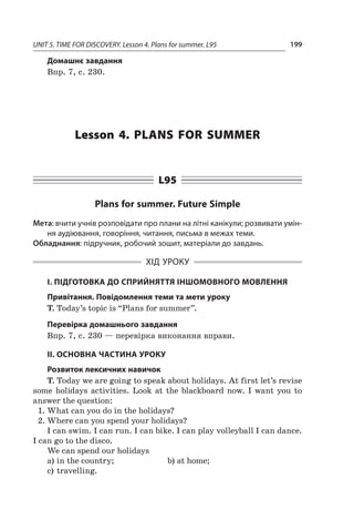 UNIT 5. TIME FOR DISCOVERY. Lesson 4. Plans for summer. L95 199
Домашнє завдання
Впр. 7, с. 230.
Lesson 4. Plans for summer
L95
Plans for summer. Future Simple
Мета: вчити учнів розповідати про плани на літні канікули; розвивати умін-
ня аудіювання, говоріння, читання, письма в межах теми.
Обладнання: підручник, робочий зошит, матеріали до завдань.
ХІД УРОКУ
І. ПІДГОТОВКА ДО СПРИЙНЯТТЯ ІНШОМОВНОГО МОВЛЕННЯ
Привітання. Повідомлення теми та мети уроку
T. Today’s topic is “Plans for summer”.
Перевірка домашнього завдання
Впр. 7, с. 230 — перевірка виконання вправи.
II. ОСНОВНА ЧАСТИНА УРОКУ
Розвиток лексичних навичок
T. Today we are going to speak about holidays. At first let’s revise
some holidays activities. Look at the blackboard now. I  want you to
answer the question:
1.	What can you do in the holidays?
2.	Where can you spend your holidays?
I can swim. I can run. I can bike. I can play volleyball I can dance.
I can go to the disco.
We can spend our holidays
a)	in the country; 	 b)	at home;
c)	travelling.
 