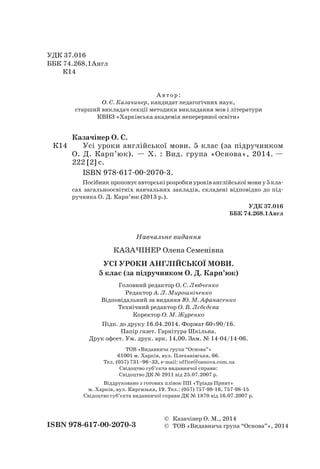 ISBN 978-617-00-2070-3
©	 Казачінер О. М., 2014
©	 ТОВ «Видавнича група “Основа”», 2014
УДК 37.016
ББК 74.268.1Англ
К14
Казачінер О. С.
К14	 Усі уроки англійської мови. 5 клас (за підручником
О. Д. Кар­­п’юк). — Х. : Вид. група «Основа», 2014. —
222 [2] c.
ISBN 978-617-00-2070-3.
Посібник пропонує авторські розробки уроків англійської мови у 5 кла-
сах загальноосвітніх навчальних закладів, складені відповідно до під-
ручника О. Д. Карп’юк (2013 р.).
УДК 37.016
ББК 74.268.1Англ
А в тор :
О. С. Казачинер, кандидат педагогічних наук,
старший викладач секції методики викладання мов і літератури
КВНЗ «Харківська академія неперервної освіти»
Навчальне видання
Казачінер Олена Семенівна
Усі уроки англійської мови.
5 клас (за підручником О. Д. Кар­­п’юк)
Головний редактор О. С. Любченко
Редактор А. Л. Мирошніченко
Відповідальний за видання Ю. М. Афанасенко
Технічний редактор О. В. Лєбєдєва
Коректор О. М. Журенко
Підп. до друку 16.04.2014. Формат 60×90/16.
Папір газет. Гарнітура Шкільна.
Друк офсет. Ум. друк. арк. 14,00. Зам. № 14-04/14-06.
ТОВ «Видавнича група “Основа”»
61001 м. Харків, вул. Плеханівська, 66.
 Тел. (057) 731–96–33, е-mail: office@osnova.com.ua
Свідоцтво суб’єкта видавничої справи:
Свідоцтво ДК № 2911 від 25.07.2007 р.
Віддруковано з готових плівок ПП «Тріада Принт»
м. Харків, вул. Киргизька, 19. Тел.: (057) 757-98-16, 757-98-15
Свідоцтво суб’єкта видавничої справи ДК № 1870 від 16.07.2007 р.
 