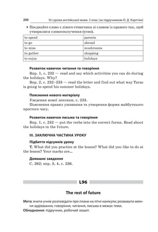 Усі уроки англійської мови. 5 клас (за підручником О. Д. Карп’юк)200
TT Поєднайте слово з лівого стовпчика зі словом із правого так, щоб
утворилися словосполучення (усно).
to spend parents
to go abroad
to miss mushrooms
to gather shopping
to enjoy holidays
Розвиток навичок читання та говоріння
Впр. 1, с. 232 — read and say which activities you can do during
the holidays. Why?
Впр. 2, с. 232–233 — read the letter and find out what way Taras
is going to spend his summer holidays.
Пояснення нового матеріалу
Уведення нової лексики, с. 233.
Пояснення правил уживання та утворення форми майбутнього
простого часу.
Розвиток навичок письма та говоріння
Впр. 1, с. 232 — put the verbs into the correct forms. Read about
the holidays in the future.
ІІІ. ЗАКЛЮЧНА ЧАСТИНА УРОКУ
Підбиття підсумків уроку
T. What did you practice at the lesson? What did you like to do at
the lesson? Your marks are…
Домашнє завдання
C. 262; впр. 3, 4, с. 236.
L96
The rest of future
Мета: вчити учнів розповідати про плани на літні канікули; розвивати вмін-
ня аудіювання, говоріння, читання, письма в межах теми.
Обладнання: підручник, робочий зошит.
 