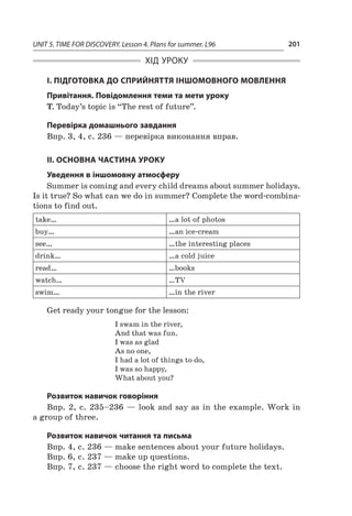 UNIT 5. TIME FOR DISCOVERY. Lesson 4. Plans for summer. L96 201
ХІД УРОКУ
І. ПІДГОТОВКА ДО СПРИЙНЯТТЯ ІНШОМОВНОГО МОВЛЕННЯ
Привітання. Повідомлення теми та мети уроку
T. Today’s topic is “The rest of future”.
Перевірка домашнього завдання
Впр. 3, 4, с. 236 — перевірка виконання вправ.
II. ОСНОВНА ЧАСТИНА УРОКУ
Уведення в іншомовну атмосферу
Summer is coming and every child dreams about summer holidays.
Is it true? So what can we do in summer? Complete the word-combina-
tions to find out.
take… …a lot of photos
buy… …an ice-cream
see… …the interesting places
drink… …a cold juice
read… …books
watch… …TV
swim… …in the river
Get ready your tongue for the lesson:
I swam in the river,
And that was fun.
I was as glad
As no one,
I had a lot of things to do,
I was so happy,
What about you?
Розвиток навичок говоріння
Впр. 2, с.  235–236  — look and say as in the example. Work in
a group of three.
Розвиток навичок читання та письма
Впр. 4, с. 236 — make sentences about your future holidays.
Впр. 6, с. 237 — make up questions.
Впр. 7, с. 237 — choose the right word to complete the text.
 