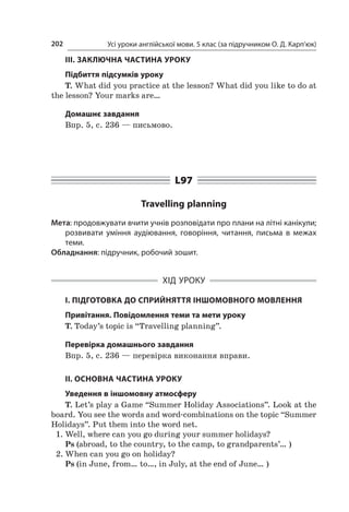 Усі уроки англійської мови. 5 клас (за підручником О. Д. Карп’юк)202
ІІІ. ЗАКЛЮЧНА ЧАСТИНА УРОКУ
Підбиття підсумків уроку
T. What did you practice at the lesson? What did you like to do at
the lesson? Your marks are…
Домашнє завдання
Впр. 5, с. 236 — письмово.
L97
Travelling planning
Мета: продовжувати вчити учнів розповідати про плани на літні канікули;
розвивати уміння аудіювання, говоріння, читання, письма в  межах
теми.
Обладнання: підручник, робочий зошит.
ХІД УРОКУ
І. ПІДГОТОВКА ДО СПРИЙНЯТТЯ ІНШОМОВНОГО МОВЛЕННЯ
Привітання. Повідомлення теми та мети уроку
T. Today’s topic is “Travelling planning”.
Перевірка домашнього завдання
Впр. 5, с. 236 — перевірка виконання вправи.
II. ОСНОВНА ЧАСТИНА УРОКУ
Уведення в іншомовну атмосферу
T. Let’s play a Game “Summer Holiday Associations”. Look at the
board. You see the words and word-combinations on the topic “Summer
Holidays”. Put them into the word net.
1.	Well, where can you go during your summer holidays?
Ps (abroad, to the country, to the camp, to grandparents’… )
2.	When can you go on holiday?
Ps (in June, from… to…, in July, at the end of June… )
 