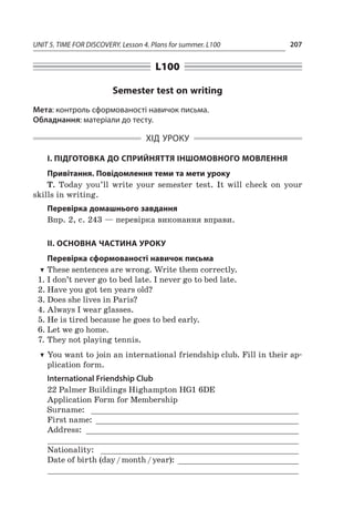 UNIT 5. TIME FOR DISCOVERY. Lesson 4. Plans for summer. L100 207
L100
Semester test on writing
Мета: контроль сформованості навичок письма.
Обладнання: матеріали до тесту.
ХІД УРОКУ
І. ПІДГОТОВКА ДО СПРИЙНЯТТЯ ІНШОМОВНОГО МОВЛЕННЯ
Привітання. Повідомлення теми та мети уроку
T. Today you’ll write your semester test. It will check on your
skills in writing.
Перевірка домашнього завдання
Впр. 2, с. 243 — перевірка виконання вправи.
ІІ. ОСНОВНА ЧАСТИНА УРОКУ
Перевірка сформованості навичок письма
TT These sentences are wrong. Write them correctly.
1.	I don’t never go to bed late. I never go to bed late.
2.	Have you got ten years old?
3.	Does she lives in Paris?
4.	Always I wear glasses.
5.	He is tired because he goes to bed early.
6.	Let we go home.
7.	They not playing tennis.
TT You want to join an international friendship club. Fill in their ap-
plication form.
International Friendship Club
22 Palmer Buildings Highampton HG1 6DE
Application Form for Membership
Surname: _ ___________________________________________
First name: ___________________________________________
Address: _____________________________________________
_____________________________________________________
Nationality: _ _________________________________________
Date of birth (day / month / year): __________________________
_____________________________________________________
 