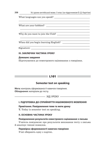 Усі уроки англійської мови. 5 клас (за підручником О. Д. Карп’юк)208
What languages can you speak? ___________________________
_____________________________________________________
_____________________________________________________
What are your hobbies? _ ________________________________
____________________________________________________
____________________________________________________
Why do you want to join the Club? _________________________
____________________________________________________
____________________________________________________
When did you begin learning English? _ ____________________
____________________________________________________
Signature: ____________________________________________
ІІІ. ЗАКЛЮЧНА ЧАСТИНА УРОКУ
Домашнє завдання
Підготуватися до семестрового оцінювання з говоріння.
L101
Semester test on speaking
Мета: контроль сформованості навичок говоріння.
Обладнання: матеріали до тесту.
ХІД УРОКУ
І. ПІДГОТОВКА ДО СПРИЙНЯТТЯ ІНШОМОВНОГО МОВЛЕННЯ
Привітання. Повідомлення теми та мети уроку
T. Today is semester test on speaking.
ІІ. ОСНОВНА ЧАСТИНА УРОКУ
Повідомлення результатів семестрового оцінювання з письма
Учитель повідомляє про результати виконання тесту з письма
й аналізує типові помилки.
Перевірка сформованості навичок говоріння
Учні обирають одну з карток.
 