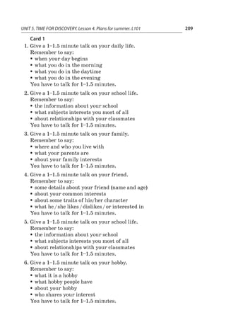 UNIT 5. TIME FOR DISCOVERY. Lesson 4. Plans for summer. L101 209
Card 1
1.	Give a 1–1.5 minute talk on your daily life.
Remember to say:
ƒƒ when your day begins
ƒƒ what you do in the morning
ƒƒ what you do in the daytime
ƒƒ what you do in the evening
You have to talk for 1–1.5 minutes.
2.	Give a 1–1.5 minute talk on your school life.
Remember to say:
ƒƒ the information about your school
ƒƒ what subjects interests you most of all
ƒƒ about relationships with your classmates
You have to talk for 1–1.5 minutes.
3.	Give a 1–1.5 minute talk on your family.
Remember to say:
ƒƒ where and who you live with
ƒƒ what your parents are
ƒƒ about your family interests
You have to talk for 1–1.5 minutes.
4.	Give a 1–1.5 minute talk on your friend.
Remember to say:
ƒƒ some details about your friend (name and age)
ƒƒ about your common interests
ƒƒ about some traits of his/her character
ƒƒ what he / she likes / dislikes / or interested in
You have to talk for 1–1.5 minutes.
5.	Give a 1–1.5 minute talk on your school life.
Remember to say:
ƒƒ the information about your school
ƒƒ what subjects interests you most of all
ƒƒ about relationships with your classmates
You have to talk for 1–1.5 minutes.
6.	Give a 1–1.5 minute talk on your hobby.
Remember to say:
ƒƒ what it is a hobby
ƒƒ what hobby people have
ƒƒ about your hobby
ƒƒ who shares your interest
You have to talk for 1–1.5 minutes.
 