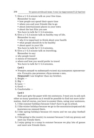 Усі уроки англійської мови. 5 клас (за підручником О. Д. Карп’юк)210
7.	Give a 1–1.5 minute talk on your free time.
Remember to say:
ƒƒ how people can spend their spare time
ƒƒ where you and your friends like to go
ƒƒ about entertainment places in your town
ƒƒ about the last film you saw
You have to talk for 1–1.5 minutes.
8.	Give a 1–1.5 minute talk on healthy way of life.
Remember to say:
ƒƒ why it is important to think about your health
ƒƒ what people should do to be healthy
ƒƒ about sport in your life
You have to talk for 1–1.5 minutes.
9.	Give a 1–1.5 minute talk on travelling.
Remember to say:
ff why people travel
ff means of transport
ff where and how you would prefer to travel
You have to talk for 1–1.5 minutes.
Card 2
TT Утворіть вищий та найвищий ступені від наведених прикметни-
ків. Складіть два речення з будь-якими з них.
Наприклад: I am brighter than my brother.
1.	Bright —	
2.	Big —	
3.	Lazy —	
4.	Good —	
5.	Comfortable —	
Card 3
Each pair gets the paper with two sentences. I want you to ask each
other as many questions as it would be possible to find out more infor-
mation. And of course, you have to answer them, using your sentences.
1.	I like summer holidays because I don’t have to go to school.
2.	I like winter holidays because we go to the mountains (гори) and ski
(кататися на лижах) there.
3.	I like spring holidays because it’s warm and we can play football
outside.
4.	I like going to the country in summer because I visit my granny and
meet my friends there.
5.	I enjoy going to a camp in summer because we play lots of games
and meet new friends there.
 