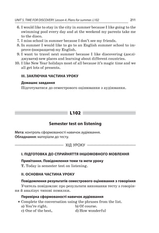 UNIT 5. TIME FOR DISCOVERY. Lesson 4. Plans for summer. L102 211
6.	I would like to stay in the city in summer because I like going to the
swimming pool every day and at the weekend my parents take me
to the disco.
7.	I miss school in summer because I don’t see my friends.
8.	In summer I would like to go to an English summer school to im-
prove (покращити) my English.
9.	I want to travel next summer because I  like discovering (дослі­­
джувати) new places and learning about different countries.
10.	I like New Year holidays most of all because it’s magic time and we
all get lots of presents.
ІІІ. ЗАКЛЮЧНА ЧАСТИНА УРОКУ
Домашнє завдання
Підготуватися до семестрового оцінювання з аудіювання.
L102
Semester test on listening
Мета: контроль сформованості навичок аудіювання.
Обладнання: матеріали до тесту.
ХІД УРОКУ
І. ПІДГОТОВКА ДО СПРИЙНЯТТЯ ІНШОМОВНОГО МОВЛЕННЯ
Привітання. Повідомлення теми та мети уроку
T. Today is semester test on listening.
ІІ. ОСНОВНА ЧАСТИНА УРОКУ
Повідомлення результатів семестрового оцінювання з говоріння
Учитель повідомляє про результати виконання тесту з говорін-
ня й аналізує типові помилки.
Перевірка сформованості навичок аудіювання
TT Complete the conversation using the phrases from the list.
a)	You’re right.	 b)	Of course.
c)	One of the best,	 d)	How wonderful
 