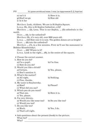 Усі уроки англійської мови. 5 клас (за підручником О. Д. Карп’юк)212
e)	isn’t it	 f)	Here it is.
g)	Shall we go	 h)	How old
i)	 Is it far
Mother. Look, children. We are in St Sophia Square.
L en a. Oh, this is St Sophia Cathedral, e (1)?
Mother. … (2), Lena. This is our Sophia, … (3) cathedrals in the
world.
I hor. … (4), is the cathedral?
Mother. Oh, it’s very old, over 900 years old.
L en a. … (5)! How nice it is now. The golden domes are so bright!
I hor. … (6) into the cathedral?
Mother. … (7), in a few minutes. First we’ll see the monument to
Bohdan Khmelnitskyi.
I hor. … (8)? Where is it?
L en a. Look to the right.… (9), in the centre of the square.
TT Choose the correct answer.
1.	How do you do?
a)	I’m a pupil.	 b)	I’m fine.
c)	How do you do?
2.	Would you like a drink?
a)	Certain.	 b)	Yes, please,
c)	Don’t mention it.
3.	What’s the matter?
a)	All right.	 b)	Nothing.
c)	Fine, thanks.
4.	My name is Smylnovsky.
a)	How?	 b)	Please?
c)	What did you say?
5.	Which pen do you want?
a)	That one.	 b)	Here it is.
c)	Yes, please.
6.	I’m very thirsty.
a)	Would you like some tea?	 b)	Do you like tea?
c)	Would you tea?
7.	Do you like tea?
a)	Much.	 b)	Yes, I do.
c)	That’s all right.
TT Ask questions about the present (book) in the picture.
What for? ____________________________________________
Why? _ ______________________________________________
 