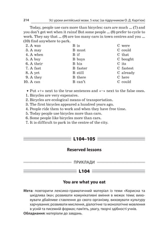 Усі уроки англійської мови. 5 клас (за підручником О. Д. Карп’юк)214
Today, people use cars more than bicycles: cars are much … (7) and
you don’t get wet when it rains! But some people … (8) prefer to cycle to
work. They say that … (9) are too many cars in town centres and you …
(10) find anywhere to park.
2.	A	was	 В	 is	 C	 were
3.	A	may	 В	 must	 C	 could
4.	A	when	 В	 if	 C	 that
5.	A	buy	 В	 buys	 C	 bought
6.	A	their	 В	 his	 C	 its
7.	A	fast	 В	 faster	 C	 fastest
8.	A	yet	 В	 still	 C	 already
9.	A	they	 В	 there	 C	 here
10.	A	can	 В	 can’t	 C	 could
TT Put «+» next to the true sentences and «–» next to the false ones.
1.	Bicycles are very expensive.
2.	Bicycles are ecological means of transportation.
3.	The first bicycles appeared a hundred years ago.
4.	People ride them to work and when they have free time.
5.	Today people use bicycles more than cars.
6.	Some people like bicycles more than cars.
7.	It is difficult to park in the centre of the city.
L104–105
Reserved lessons
Приклади
L104
You are what you eat
Мета: повторити лексико-граматичний матеріал із  теми «Корисна та
шкідлива їжа»; розвивати комунікативні вміння в  межах теми; вихо-
вувати дбайливе ставлення до свого організму, виховувати культуру
харчування; розвивати мислення, діалогічне та монологічне мовлення
в усній та писемній формах; пам’ять, увагу, творчі здібності учнів.
Обладнання: матеріали до завдань.
 