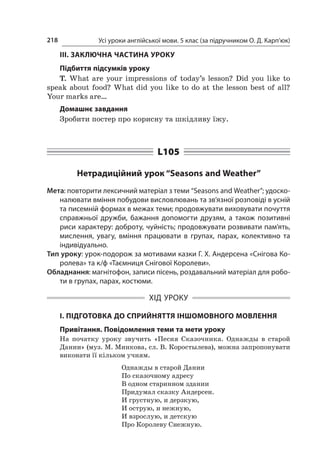 Усі уроки англійської мови. 5 клас (за підручником О. Д. Карп’юк)218
ІІІ. ЗАКЛЮЧНА ЧАСТИНА УРОКУ
Підбиття підсумків уроку
T. What are your impressions of today’s lesson? Did you like to
speak about food? What did you like to do at the lesson best of all?
Your marks are…
Домашнє завдання
Зробити постер про корисну та шкідливу їжу.
L105
Нетрадиційний урок “Seasons and Weather”
Мета: повторити лексичний матеріал з теми “Seasons and Weather”; удоско-
налювати вміння побудови висловлювань та зв’язної розповіді в усній
та писемній формах в межах теми; продовжувати виховувати почуття
справжньої дружби, бажання допомогти друзям, а  також позитивні
риси характеру: доброту, чуйність; продовжувати розвивати пам’ять,
мислення, увагу, вміння працювати в  групах, парах, колективно та
індивідуально.
Тип уроку: урок-подорож за мотивами казки Г. Х. Андерсена «Снігова Ко-
ролева» та к/ф «Таємниця Снігової Королеви».
Обладнання: магнітофон, записи пісень, роздавальний матеріал для робо-
ти в групах, парах, костюми.
ХІД УРОКУ
І. ПІДГОТОВКА ДО СПРИЙНЯТТЯ ІНШОМОВНОГО МОВЛЕННЯ
Привітання. Повідомлення теми та мети уроку
На початку уроку звучить «Песня Сказочника. Однажды в  старой
Дании» (муз. М. Минкова, сл. В. Коростылева), можна запропонувати
виконати її кільком учням.
Однажды в старой Дании
По сказочному адресу
В одном старинном здании
Придумал сказку Андерсен.
И грустную, и дерзкую,
И острую, и нежную,
И взрослую, и детскую
Про Королеву Снежную.
 