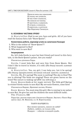 UNIT 5. TIME FOR DISCOVERY. Lesson 4. Plans for summer. L105 219
Прошли века над крышами
И сказку все усвоили,
Её мы тоже слышали,
Но поняли по-своему.
И грустную, и дерзкую,
И острую, и нежную,
И взрослую, и детскую
Про Королеву Снежную.
ІІ. ОСНОВНА ЧАСТИНА УРОКУ
A St or y t eller. Glad to see you, boys and girls. All of you have
read the famous fairy tale “Snow Queen”.
Колективна робота, відповіді учнів на запитання Казкаря
1.	Who is the author of “Snow Queen”?
2.	What happened to Kai?
3.	Who went to save Kai?
Інсценування
So, let’s help Gerda to save her best friend and travel to this fairy
tale, to the Snow Queen’s palace. Are you ready?
З’являється дівчинка Герда.
Gerda. I  must help Kai and save him from Snow Queen. But
I don’t like to travel in winter, it’s cold. (На дошці висить зимовий
пейзаж.)
A Storyteller. Yes, my girl, I can help you. Let it be spring!
(На дошку прикріплюють весняний пейзаж замість зимового.)
Gerda. Oh, It’s spring! The snow is melting! The sky is blue! The
sun is shining! The birds are singing! There are green leaves on the
trees! The nature is waking up! (Йде та підспівує.)
Snow Q ue en (looks at her magic mirror). The little girl! Spring
in winter! Gerda wants to save Kai! My servants-flowers, come here!
З’являються Нарцис, Кропивні пагони, В’юнок.
Snow Q ue en. You must stop this girl. She is coming to my palace
to save Kai. So give her and the children the most difficult tasks.
T he F lower s. OK!
Герда йде, раптом перед нею з’являється Нарцис. Звучить «Танго Нар­
цисса» (муз. М. Минкова, сл. В. Коростылева).
Танго Нарцисса
Как можно прожить, никого не любя?
Любите, любите, но только себя.
Подарок — событие в каждой судьбе.
 