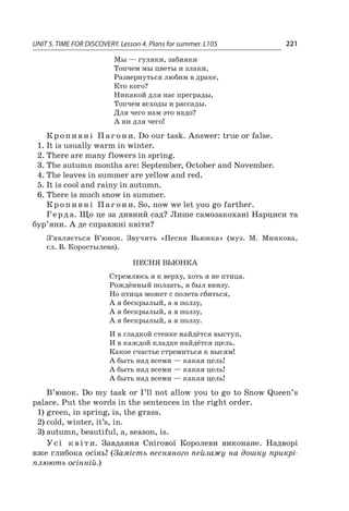 UNIT 5. TIME FOR DISCOVERY. Lesson 4. Plans for summer. L105 221
Мы — гуляки, забияки
Топчем мы цветы и злаки,
Развернуться любим в драке,
Кто кого?
Никакой для нас преграды,
Топчем всходы и рассады.
Для чего нам это надо?
А ни для чего!
Кропивні Пагони. Do our task. Answer: true or false.
1.	It is usually warm in winter.
2.	There are many flowers in spring.
3.	The autumn months are: September, October and November.
4.	The leaves in summer are yellow and red.
5.	It is cool and rainy in autumn.
6.	There is much snow in summer.
Кропивні Пагони. So, now we let you go farther.
Герда. Що це за дивний сад? Лише самозакохані Нарциси та
бур’яни. А де справжні квіти?
З’являється В’юнок. Звучить «Песня Вьюнка» (муз. М. Минкова,
сл. В. Коростылева).
Песня Вьюнка
Стремлюсь я к верху, хоть я не птица.
Рождённый ползать, я был внизу.
Но птица может с полета сбиться,
А я бескрылый, а я ползу,
А я бескрылый, а я ползу,
А я бескрылый, а я ползу.
И в гладкой стенке найдётся выступ,
И в каждой кладке найдётся щель.
Какое счастье стремиться к высям!
А быть над всеми — какая цель!
А быть над всеми — какая цель!
А быть над всеми — какая цель!
В’юнок. Do my task or I’ll not allow you to go to Snow Queen’s
palace. Put the words in the sentences in the right order.
1)	green, in spring, is, the grass.
2)	cold, winter, it’s, in.
3)	autumn, beautiful, a, season, is.
Усі квіти. Завдання Снігової Королеви виконане. Надворі
вже глибока осінь! (Замість весняного пейзажу на дошку прикрі-
плюють осінній.)
 