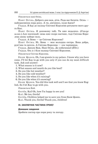 Усі уроки англійської мови. 5 клас (за підручником О. Д. Карп’юк)222
З’являється пані Осінь.
Пані Осінь. Доброго дня вам, діти. Рада вас бачити. Осінь —
найкрасивіша пора року. А ти, дівчинко, куди йдеш?
Герда. Я йду до палацу Снігової Королеви рятувати свого дру-
га Кая.
Пані Осінь. Я  допоможу тобі. Ти вже недалеко. (Указує
шлях.) Але поспішай: зима вже скоро настане, тоді Снігова Коро-
лева знову набере силу.
Герда. А Зима — це Снігова Королева?
Пані Осінь. Ні. Зима  — моя молодша сестра. Вона добра,
рум’яна та весела. А Снігова Королева — зла чарівниця.
Герда. Дякую Вам, Пані Осінь. До побачення! (Йде.)
Герда. Ось я і біля палацу Снігової Королеви.
З’являється Снігова Королева.
Snow Q ue en. Oh, I see guests in my palace. I know why you have
come. I’ll let Kay to go with you only if you can do my most difficult
task. Ask and answer:
1.	What season is it now?
2.	What season and month do you like best?
3.	Do you like hot weather?
4.	Do you like cold weather?
5.	Do you like when it’s raining?
6.	Do you like when it’s snowing?
Snow Q ue en. You did this task well and I see that you know Eng-
lish. So I let Kay to go with you.
З’являється Кай.
G er d a. Kai! Oh, how I’m happy to see you!
K a i. Me too, Gerda!
G er d a. Children helped me to save you from Snow Queen.
K a i. Thank you, Gerda! Thank you, children!
ІІІ. ЗАКЛЮЧНА ЧАСТИНА УРОКУ
Домашнє завдання
Зробити постер про пори року та погоду.
 