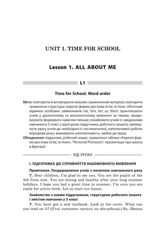 UNIT 1. TIME FOR SCHOOL
Lesson 1. All about me
L1
Time for School. Word order
Мета: повторити й активізувати лексико-граматичний матеріал; повторити
граматичні структури: короткі форми дієслова to be, to have, об’єктний
відмінок особових займенників me, him, her, us, them; практикувати
учнів у  діалогічному та монологічному мовленні за темою; продо-
вжувати формувати навички письма; ознайомити учнів із завданнями
навчання в 5 класі, структурою підручника, робочого зошита; привер-
нути увагу учнів до необхідності систематичної, наполегливої роботи
впродовж року; виховувати наполегливість, любов до праці.
Обладнання: підручник, робочий зошит, граматичні таблиці «Короткі фор-
ми дієслова to be, to have», “Personal Pronouns”, презентація про школу
в Британії.
ХІД УРОКУ
І. ПІДГОТОВКА ДО СПРИЙНЯТТЯ ІНШОМОВНОГО МОВЛЕННЯ
Привітання. Поздоровлення учнів з початком навчального року
T. Dear children, I’m glad to see you. You are the pupils of the
5th form now. You are strong and healthy after your long summer
holidays. I  hope you had a  great time in summer. I’m sure you are
ready for active work. Let us start our lesson.
Знайомство з новим підручником, структурою робочого зошита
і змістом навчання у 5 класі
T. You have got a  new textbook. Look at the cover. What can
you read on it? (Учні читають написи на обкладинці.) So, Oksana
 