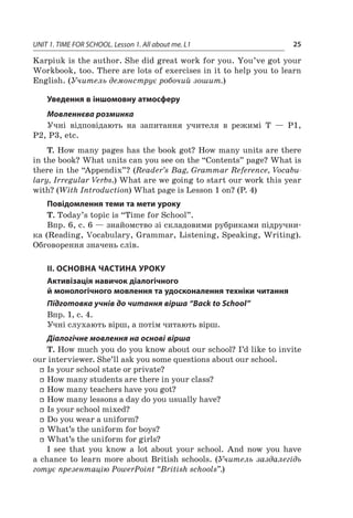 UNIT 1. TIME FOR SCHOOL. Lesson 1. All about me. L1 25
Karpiuk is the author. She did great work for you. You’ve got your
Workbook, too. There are lots of exercises in it to help you to learn
English. (Учитель демонструє робочий зошит.)
Уведення в іншомовну атмосферу
Мовленнєва розминка
Учні відповідають на запитання учителя в  режимі Т — Р1,
Р2, Р3, etc.
T. How many pages has the book got? How many units are there
in the book? What units can you see on the “Contents” page? What is
there in the “Appendix”? (Reader’s Bag, Grammar Reference, Vocabu-
lary, Irregular Verbs.) What are we going to start our work this year
with? (With Introduction) What page is Lesson 1 on? (P. 4)
Повідомлення теми та мети уроку
T. Today’s topic is “Time for School”.
Впр. 6, с. 6 — знайомство зі складовими рубриками підручни-
ка (Reading, Vocabulary, Grammar, Listening, Speaking, Writing).
Обговорення значень слів.
II. ОСНОВНА ЧАСТИНА УРОКУ
Активізація навичок діалогічного
й монологічного мовлення та удосконалення техніки читання
Підготовка учнів до читання вірша “Back to School”
Впр. 1, с. 4.
Учні слухають вірш, а потім читають вірш.
Діалогічне мовлення на основі вірша
T. How much you do you know about our school? I’d like to invite
our interviewer. She’ll ask you some questions about our school.
ff Is your school state or private?
ff How many students are there in your class?
ff How many teachers have you got?
ff How many lessons a day do you usually have?
ff Is your school mixed?
ff Do you wear a uniform?
ff What’s the uniform for boys?
ff What’s the uniform for girls?
I see that you know a  lot about your school. And now you have
a chance to learn more about British schools. (Учитель заздалегідь
готує презентацію PowerPoint “British schools”.)
 