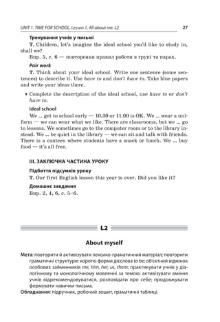 UNIT 1. TIME FOR SCHOOL. Lesson 1. All about me. L2 27
Тренування учнів у письмі
T. Children, let’s imagine the ideal school you’d like to study in,
shall we?
Впр. 5, с. 6 — повторення правил роботи в групі та парах.
Pair work
T. Think about your ideal school. Write one sentence (some sen-
tences) to describe it. Use have to and don’t have to. Take blue papers
and write your ideas there.
TT Complete the description of the ideal school, use have to or don’t
have to.
Ideal school
We … get to school early — 10.30 or 11.00 is OK. We … wear a uni-
form — we can wear what we like. There are classrooms, but we … go
to lessons. We sometimes go to the computer room or to the library in-
stead. We … be quiet in the library — we can sit and talk with friends.
There is a canteen where students have a snack or lunch. We … buy
food — it’s all free.
III. ЗАКЛЮЧНА ЧАСТИНА УРОКУ
Підбиття підсумків уроку
T. Our first English lesson this year is over. Did you like it?
Домашнє завдання
Впр. 2, 4, 6, с. 5–6.
L2
About myself
Мета: повторити й активізувати лексико-граматичний матеріал; повторити
граматичні структури: короткі форми дієслова to be; об’єктний відмінок
особових займенників mе, him, her, us, them; практикувати учнів у діа-
логічному та монологічному мовленні за темою; активізувати вміння
учнів відрекомендовуватися, розповідати про себе; продовжувати
формувати навички письма.
Обладнання: підручник, робочий зошит, граматичні таблиці.
 