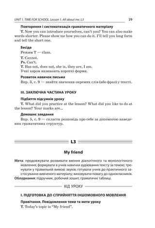 UNIT 1. TIME FOR SCHOOL. Lesson 1. All about me. L3 29
Повторення і систематизація граматичного матеріалу
T. Now you can introduce yourselves, can’t you? You can also make
words shorter. Please show me how you can do it. I’ll tell you long form
and tell the short one.
Бесіда
Режим T — class.
T. Cannot.
Ps. Can’t.
T. Has not, does not, she is, they are, I am.
Учні хором називають короткі форми.
Розвиток навичок письма
Впр. 3, с. 9 — знайти значення окремих слів (або фраз) у тексті.
III. ЗАКЛЮЧНА ЧАСТИНА УРОКУ
Підбиття підсумків уроку
T. What did you practice at the lesson? What did you like to do at
the lesson? Your marks are…
Домашнє завдання
Впр. 5, с. 9 — скласти розповідь про себе за допомогою наведе-
них граматичних структур.
L3
My friend
Мета: продовжувати розвивати вміння діалогічного та монологічного
мовлення; формувати в учнів навички аудіювання тексту за темою; тре-
нувати у правильній вимові звуків; готувати учнів до практичного за-
стосування вивченого матеріалу; виховувати повагу до однокласників.
Обладнання: підручник, робочий зошит, граматичні таблиці.
ХІД УРОКУ
І. ПІДГОТОВКА ДО СПРИЙНЯТТЯ ІНШОМОВНОГО МОВЛЕННЯ
Привітання. Повідомлення теми та мети уроку
T. Today’s topic is “My friend”.
 