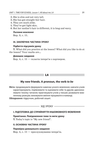 UNIT 1. TIME FOR SCHOOL. Lesson 1. All about me. L4 31
2.	She is slim and not very tall.
3.	She has got straight fair hair.
4.	They are much alike.
5.	They’ve got light skin.
6.	But her mother’s hair is different, it is long and wavy.
Писемне мовлення
Впр. 3, с. 11.
III. ЗАКЛЮЧНА ЧАСТИНА УРОКУ
Підбиття підсумків уроку
T. What did you practice at the lesson? What did you like to do at
the lesson? Your marks are…
Домашнє завдання
Впр. 4, с. 11 — скласти інтерв’ю з партнером.
L4
My new friends. A pronoun, the verb to be
Мета: продовжувати формувати навички усного мовлення; навчати учнів
характеризувати, порівнювати та оцінювати себе та друзів; удоскона-
лювати техніку читання; практикувати учнів у письмі; розвивати мов-
леннєву реакцію; виховувати вміння працювати в команді.
Обладнання: підручник, робочий зошит.
ХІД УРОКУ
І. ПІДГОТОВКА ДО СПРИЙНЯТТЯ ІНШОМОВНОГО МОВЛЕННЯ
Привітання. Повідомлення теми та мети уроку
T. Today’s topic is “My new friend”.
II. ОСНОВНА ЧАСТИНА УРОКУ
Перевірка домашнього завдання
Впр. 4, с. 11 — прослуховування інтерв’ю.
 