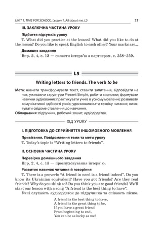 UNIT 1. TIME FOR SCHOOL. Lesson 1. All about me. L5 33
III. ЗАКЛЮЧНА ЧАСТИНА УРОКУ
Підбиття підсумків уроку
T. What did you practice at the lesson? What did you like to do at
the lesson? Do you like to speak English to each other? Your marks are…
Домашнє завдання
Впр. 2, 4, с. 13 — скласти інтерв’ю з партнером, с. 258–259.
L5
Writing letters to friends. The verb to be
Мета: навчати трансформувати текст, ставити запитання, відповідати на
них, уживаючи структури Present Simple, робити висновки; формувати
навички аудіювання; практикувати учнів в усному мовленні; розвивати
комунікативні здібності учнів; удосконалювати техніку читання; вихо-
вувати свідоме ставлення до навчання.
Обладнання: підручник, робочий зошит, аудіододаток.
ХІД УРОКУ
І. ПІДГОТОВКА ДО СПРИЙНЯТТЯ ІНШОМОВНОГО МОВЛЕННЯ
Привітання. Повідомлення теми та мети уроку
T. Today’s topic is “Writing letters to friends”.
II. ОСНОВНА ЧАСТИНА УРОКУ
Перевірка домашнього завдання
Впр. 2, 4, с. 13 — прослуховування інтерв’ю.
Розвиток навичок читання й говоріння
T. There is a proverb: “A friend in need is a friend indeed”. Do you
know its Ukrainian equivalent? Have you got friends? Are they real
friends? Why do you think so? Do you think you are good friends? We’ll
start our lesson with a song “A friend is the best thing to have”.
Учні слухають аудіододаток до підручника та співають пісню.
A friend is the best thing to have,
A friend is the great thing to be,
If you have a great friend
From beginning to end,
You can be as lucky as me!
 